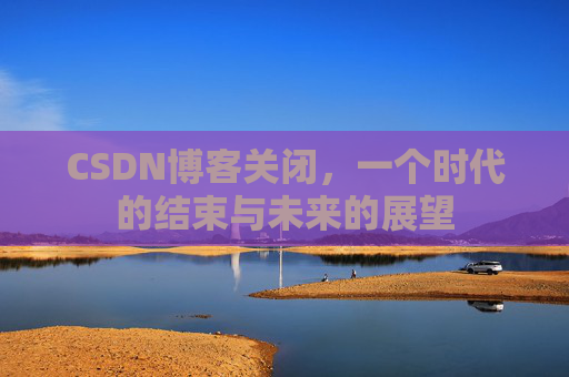 CSDN博客关闭，一个时代的结束与未来的展望